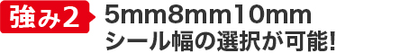 強み②日本初の8mm対応！
シール幅の選択が可能！