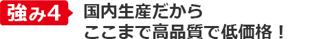 強み④国内生産だから
ここまで高品質で低価格！