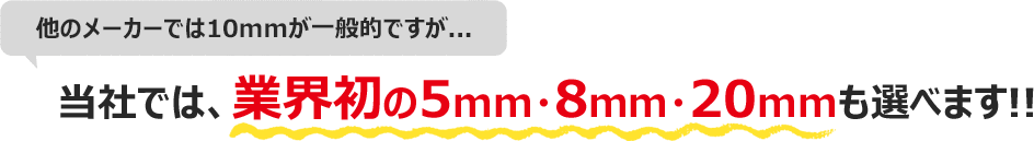 他のメーカーでは10mmが一般的ですが…当社では、業界初の5mm・8mm・20mmも選べます!!