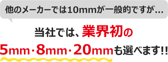 他のメーカーでは10mmが一般的ですが…当社では、業界初の5mm・8mm・20mmも選べます!!