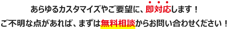 あらゆるカスタマイズやご要望に、即対応します！ご不明な点があれば、無料相談からお問い合わせください！