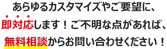 あらゆるカスタマイズやご要望に、即対応します！ご不明な点があれば、無料相談からお問い合わせください！